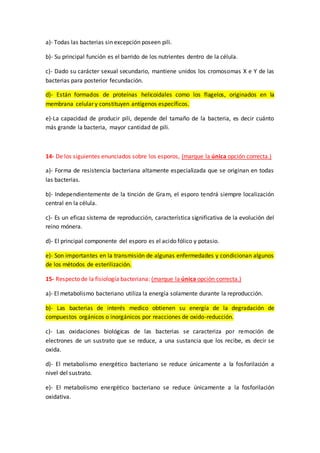 a)- Todas las bacterias sin excepción poseen pili.
b)- Su principal función es el barrido de los nutrientes dentro de la célula.
c)- Dado su carácter sexual secundario, mantiene unidos los cromosomas X e Y de las
bacterias para posterior fecundación.
d)- Están formados de proteínas helicoidales como los flagelos, originados en la
membrana celular y constituyen antígenos específicos.
e)-La capacidad de producir pili, depende del tamaño de la bacteria, es decir cuánto
más grande la bacteria, mayor cantidad de pili.
14- De los siguientes enunciados sobre los esporos, (marque la única opción correcta.)
a)- Forma de resistencia bacteriana altamente especializada que se originan en todas
las bacterias.
b)- Independientemente de la tinción de Gram, el esporo tendrá siempre localización
central en la célula.
c)- Es un eficaz sistema de reproducción, característica significativa de la evolución del
reino mónera.
d)- El principal componente del esporo es el acido fólico y potasio.
e)- Son importantes en la transmisión de algunas enfermedades y condicionan algunos
de los métodos de esterilización.
15- Respecto de la fisiología bacteriana: (marque la única opción correcta.)
a)- El metabolismo bacteriano utiliza la energía solamente durante la reproducción.
b)- Las bacterias de interés medico obtienen su energía de la degradación de
compuestos orgánicos o inorgánicos por reacciones de oxido-reducción.
c)- Las oxidaciones biológicas de las bacterias se caracteriza por remoción de
electrones de un sustrato que se reduce, a una sustancia que los recibe, es decir se
oxida.
d)- El metabolismo energético bacteriano se reduce únicamente a la fosforilación a
nivel del sustrato.
e)- El metabolismo energético bacteriano se reduce únicamente a la fosforilación
oxidativa.
 