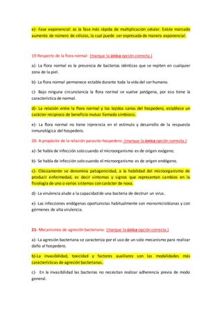 e)- Fase exponencial: es la fase más rápida de multiplicación celular. Existe marcado
aumento de número de células, la cual puede ser expresada de manera exponencial.
19-Respecto de la flora normal: (marque la única opción correcta.)
a)- La flora normal es la presencia de bacterias idénticas que se repiten en cualquier
zona de la piel.
b)- La flora normal permanece estable durante toda la vida del ser humano.
c)- Bajo ninguna circunstancia la flora normal se vuelve patógena, por eso tiene la
característica de normal.
d)- La relación entre la flora normal y los tejidos sanos del hospedero, establece un
carácter reciproco de beneficio mutuo llamado simbiosis.
e)- La flora normal no tiene injerencia en el estimulo y desarrollo de la respuesta
inmunológica del hospedero.
20- A propósito de la relación parasito-hospedero: (marque la única opción correcta.)
a)- Se habla de infección solo cuando el microorganismo es de origen exógeno.
b)- Se habla de infección solo cuando el microorganismo es de origen endógeno.
c)- Clásicamente se denomina patogenicidad, a la habilidad del microorganismo de
producir enfermedad, es decir síntomas y signos que representan cambios en la
fisiología de uno o varios sistemas con carácter de noxa.
d)- La virulencia alude a la capacidad de una bacteria de destruir un virus.
e)- Las infecciones endógenas oportunistas habitualmente son monomicrobianas y con
gérmenes de alta virulencia.
21- Mecanismos de agresión bacteriana: (marque la única opción correcta.)
a)- La agresión bacteriana se caracteriza por el uso de un solo mecanismo para realizar
daño al hospedero.
b)-La invasibilidad, toxicidad y factores auxiliares son las modalidades más
características de agresión bacterianas.
c)- En la invasibilidad las bacterias no necesitan realizar adherencia previa de modo
general.
 