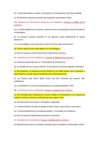 d)- La toxicidad produce cambios únicamente en la temperatura de célula invadida.
e)- Las bacterias utilizan las enzimas del hospedero para producir daño.
22- Respecto de mecanismos defensivos del hospedero: (marque la única opción
correcta.)
a)-Las células fagocíticas y la barrera cutáneo mucosa son ejemplos clásicos de defensa
inmunológica.
b)- La lisozima sustancia presente en las lagrimas, actúa hidrolizando el núcleo
bacteriano.
c)- Los macrófagos actúan liberando sustancias líticas sobre las bacterias.
d)- La flora normal actúa como defensa no inmunológica.
e)- Solo las mucosas con PH acido actúan como barrera efectiva.
23- Características de las endotoxinas :(marque la única opción correcta.)
a)- Sustancias producidas por las mitocondrias de las bacterias.
b)- Las exotoxinas son las que confieren la características de Gram negativo o positivo.
c)- Son proteínas, se denomina así por difundir en el medio donde crece el germen, y
generalmente se pude separar fácilmente de la célula bacteriana.
d)- Las bacteria que tienen doble núcleo son más virulentas por producir más
endotoxinas.
e)- La endotoxina en ocasione excepcionales, es usada para producir ATP.
24- Características de las exotoxinas: (marque la única opción correcta.)
a)- Son difusibles (por lo general) de manera rápida en el hospedero y son capaces de
producir lesiones a distancia, vehiculizadas por sangre o linfa.
b)- Son destruidas únicamente a 123 grados centígrados.
c)- La toxina tetánica no pone en peligro la vida humana a pesar de ser muy toxica.
d)- La capsula bacteriana se encarga de producir y ensamblar las exotoxinas.
e)- Solo las bacterias fotosintéticas producen exotoxinas.
25- A propósito de las bacterias: (marque la única opción correcta.)
a)- Habitualmente viven en el líquido amniótico pero no producen enfermedad al feto.
 