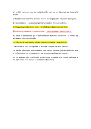b)- La bilis nunca es zona de contaminación pues no hay bacterias que toleren la
acidez.
c)- Las bacterias anaerobias estrictas pueden tolerar pequeñas fracciones de oxigeno.
d)- Los diplococos se caracterizan por ser una cadena lineal de bacterias.
e)- El agua oxigenada es muy toxica sobre todo para bacterias anaerobias.
26- Métodos para evitar la contaminación: (marque la única opción correcta.)
a)- No se ha demostrado que la contaminación disminuya reduciendo el número de
visitas a un enfermo internado.
b)- El lavado de manos es un método efectivo para evitar contaminación.
c)- Hirviendo el agua a 100 grados se destruye cualquier bacteria conocida.
d)- Solo las infecciones polimicrobianas (más de una bacteria), pueden ser letales para
el ser humano, es en estos pacientes que se deben maniobrar con guantes.
e)- Los guantes bien esterilizados permiten que se pueda usar en dos pacientes al
mismo tiempo, pues ellos no se contaminan fácilmente.
 