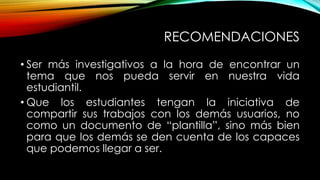 RECOMENDACIONES
• Ser más investigativos a la hora de encontrar un
tema que nos pueda servir en nuestra vida
estudiantil.
• Que los estudiantes tengan la iniciativa de
compartir sus trabajos con los demás usuarios, no
como un documento de “plantilla”, sino más bien
para que los demás se den cuenta de los capaces
que podemos llegar a ser.
 