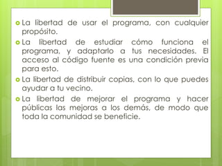  La libertad de usar el programa, con cualquier
propósito.
 La libertad de estudiar cómo funciona el
programa, y adaptarlo a tus necesidades. El
acceso al código fuente es una condición previa
para esto.
 La libertad de distribuir copias, con lo que puedes
ayudar a tu vecino.
 La libertad de mejorar el programa y hacer
públicas las mejoras a los demás, de modo que
toda la comunidad se beneficie.
 