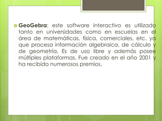  GeoGebra: este software interactivo es utilizado
tanto en universidades como en escuelas en el
área de matemáticas, física, comerciales, etc. ya
que procesa información algebraica, de cálculo y
de geometría. Es de uso libre y además posee
múltiples plataformas. Fue creado en el año 2001 y
ha recibido numerosos premios.
 
