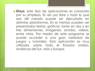  EToys: este tipo de aplicaciones es conocido
por su simpleza. Es de uso libre y todo lo que
sea allí creado puede ser ejecutado en
distintas plataformas. En el mismos pueden ser
presentados textos, gráficos; tanto en dos y en
tres dimensiones, imágenes, sonidos, videos,
entre otros. Por medio de este programa se
puede acceder a una gran variedad de
juegos y tutoriales. Esta aplicación es muy
utilizada, sobre todo el Estados Unidos,
Américas del Sur, Asia y Europa.
 