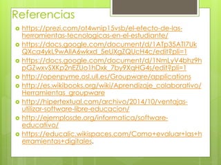 Referencias
 https://prezi.com/ot4wnip15vsb/el-efecto-de-las-
herramientas-tecnologicas-en-el-estudiante/
 https://docs.google.com/document/d/1ATp35ATI7Uk
QXca4ykL9wAlIA6wkxd_5eUXgZQUcH4c/edit?pli=1
 https://docs.google.com/document/d/1NmLyV4bhz9h
pGZwxvSXKp2nEZUo1hDxk_7by9XqHG4s/edit?pli=1
 http://openpyme.osl.ull.es/Groupware/applications
 http://es.wikibooks.org/wiki/Aprendizaje_colaborativo/
Herramientas_groupware
 http://hipertextual.com/archivo/2014/10/ventajas-
utilizar-software-libre-educacion/
 http://ejemplosde.org/informatica/software-
educativo/
 https://educalic.wikispaces.com/Como+evaluar+las+h
erramientas+digitales.
 