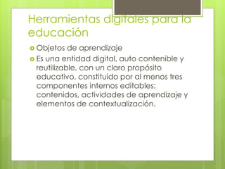 Herramientas digitales para la
educación
 Objetos de aprendizaje
 Es una entidad digital, auto contenible y
reutilizable, con un claro propósito
educativo, constituido por al menos tres
componentes internos editables:
contenidos, actividades de aprendizaje y
elementos de contextualización.
 