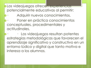 Los videojuegos ofrecen experiencias
potencialmente educativas al permitir:
· Adquirir nuevos conocimientos.
· Poner en práctica conocimientos
conceptuales, procedimentales y
actitudinales.
· · Los videojuegos resultan potentes
estrategias metodológicas que favorecen el
aprendizaje significativo y constructivo en un
entorno lúdico y digital que tanto motiva e
interesa a los alumnos.
 