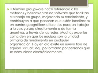  El término groupware hace referencia a los
métodos y herramientas de software que facilitan
el trabajo en grupo, mejorando su rendimiento, y
contribuyen a que personas que están localizadas
en puntos geográficos diferentes puedan trabajar
a la vez, ya sea directamente o de forma
anónima, a través de las redes. Muchos expertos
coinciden en que los equipos son la unidad
primaria de rendimiento en cualquier
organización. Hoy en día existe un nuevo tipo de
equipo "virtual", equipo formado por personas que
se comunican electrónicamente.
 