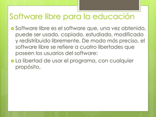 Software libre para la educación
 Software libre es el software que, una vez obtenido,
puede ser usado, copiado, estudiado, modificado
y redistribuido libremente. De modo más preciso, el
software libre se refiere a cuatro libertades que
poseen los usuarios del software:
 La libertad de usar el programa, con cualquier
propósito.
 
