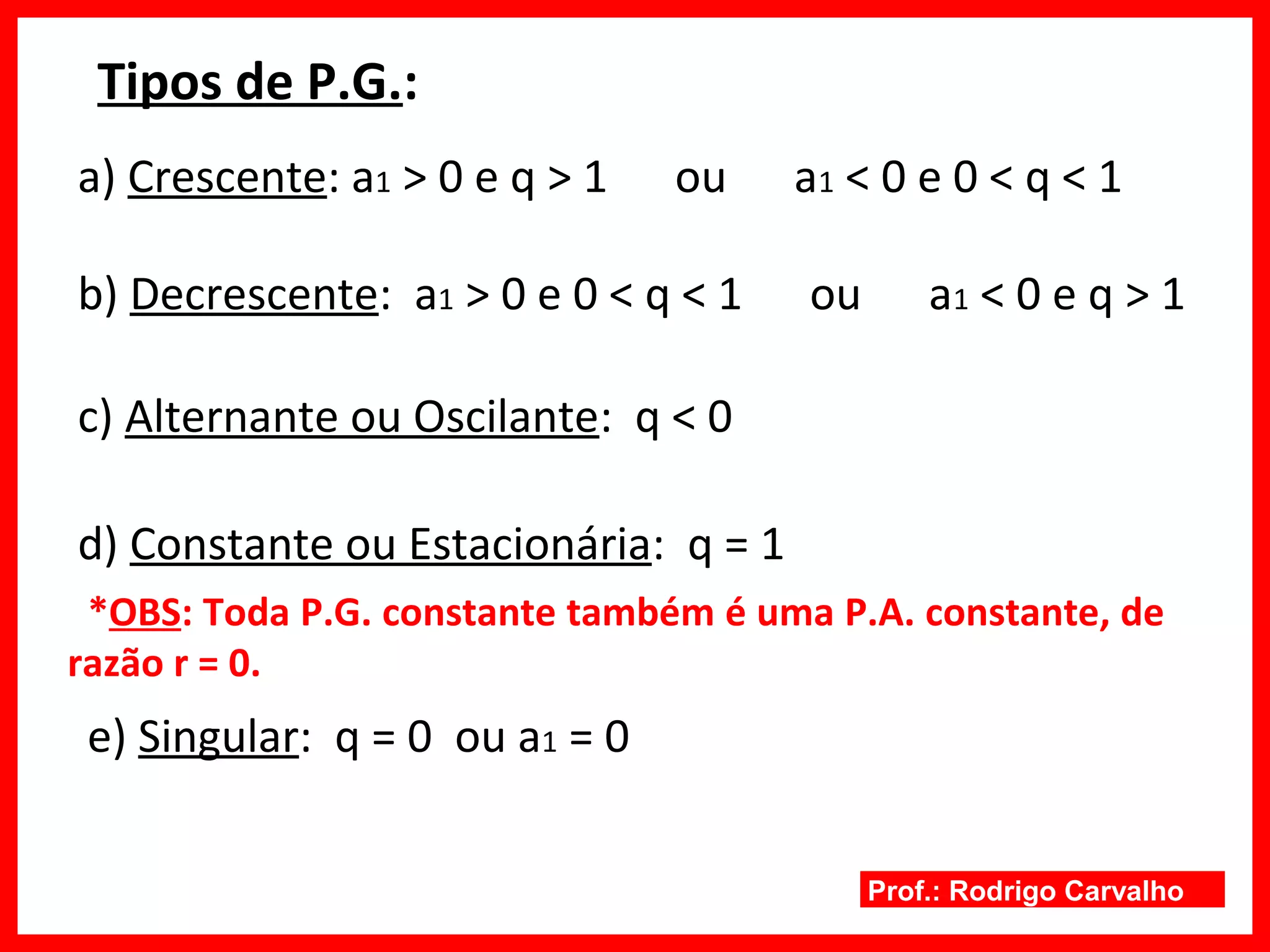 Prof.: Rodrigo Carvalho
Tipos de P.G.:
a) Crescente: a1 > 0 e q > 1 ou a1 < 0 e 0 < q < 1
b) Decrescente: a1 > 0 e 0 < q < 1 ou a1 < 0 e q > 1
c) Alternante ou Oscilante: q < 0
d) Constante ou Estacionária: q = 1
e) Singular: q = 0 ou a1 = 0
*OBS: Toda P.G. constante também é uma P.A. constante, de
razão r = 0.
 