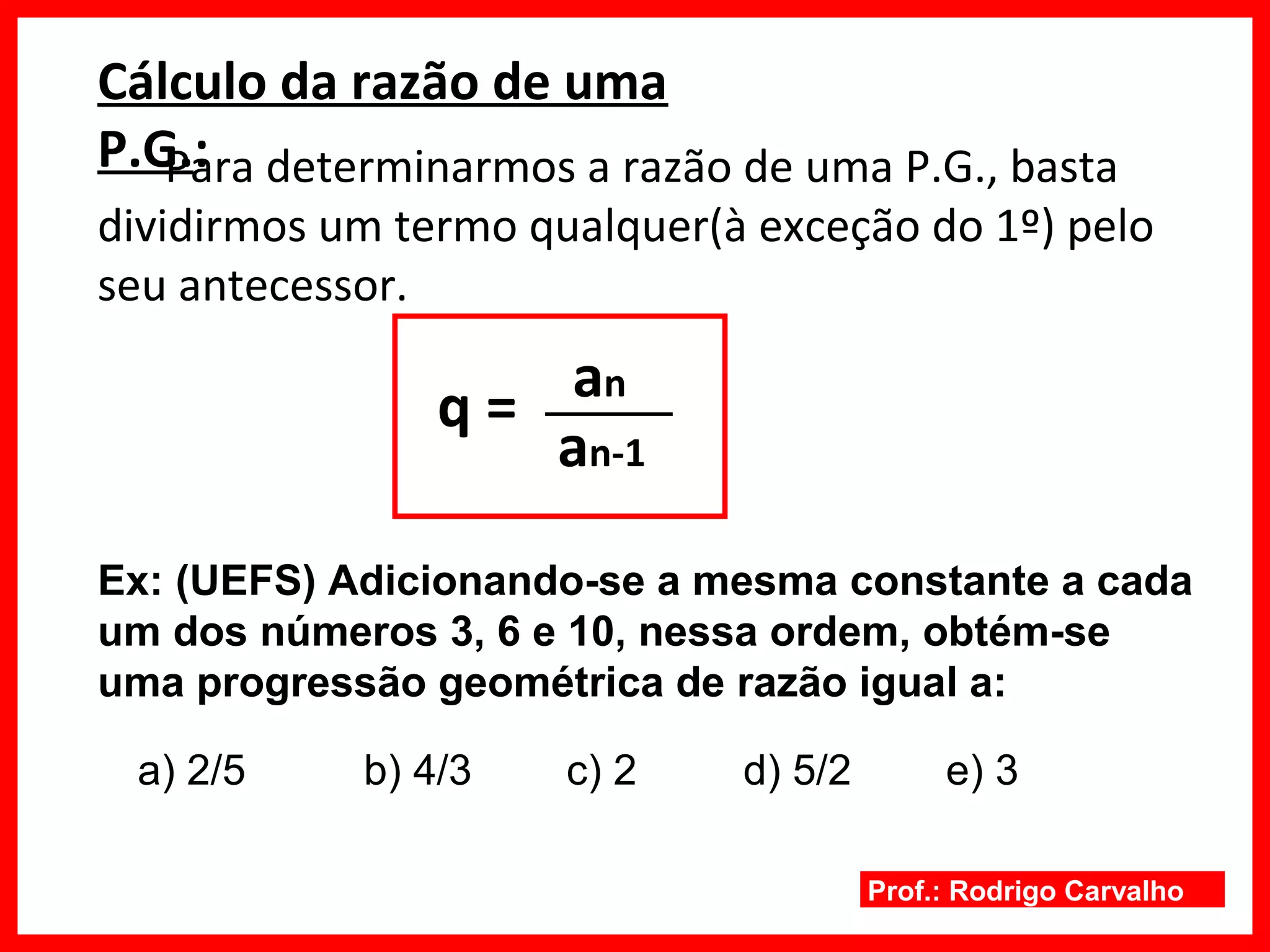 Prof.: Rodrigo Carvalho
Cálculo da razão de uma
P.G.:Para determinarmos a razão de uma P.G., basta
dividirmos um termo qualquer(à exceção do 1º) pelo
seu antecessor.
q =
Ex: (UEFS) Adicionando-se a mesma constante a cada
um dos números 3, 6 e 10, nessa ordem, obtém-se
uma progressão geométrica de razão igual a:
an
an-1
a) 2/5 b) 4/3 c) 2 d) 5/2 e) 3
 
