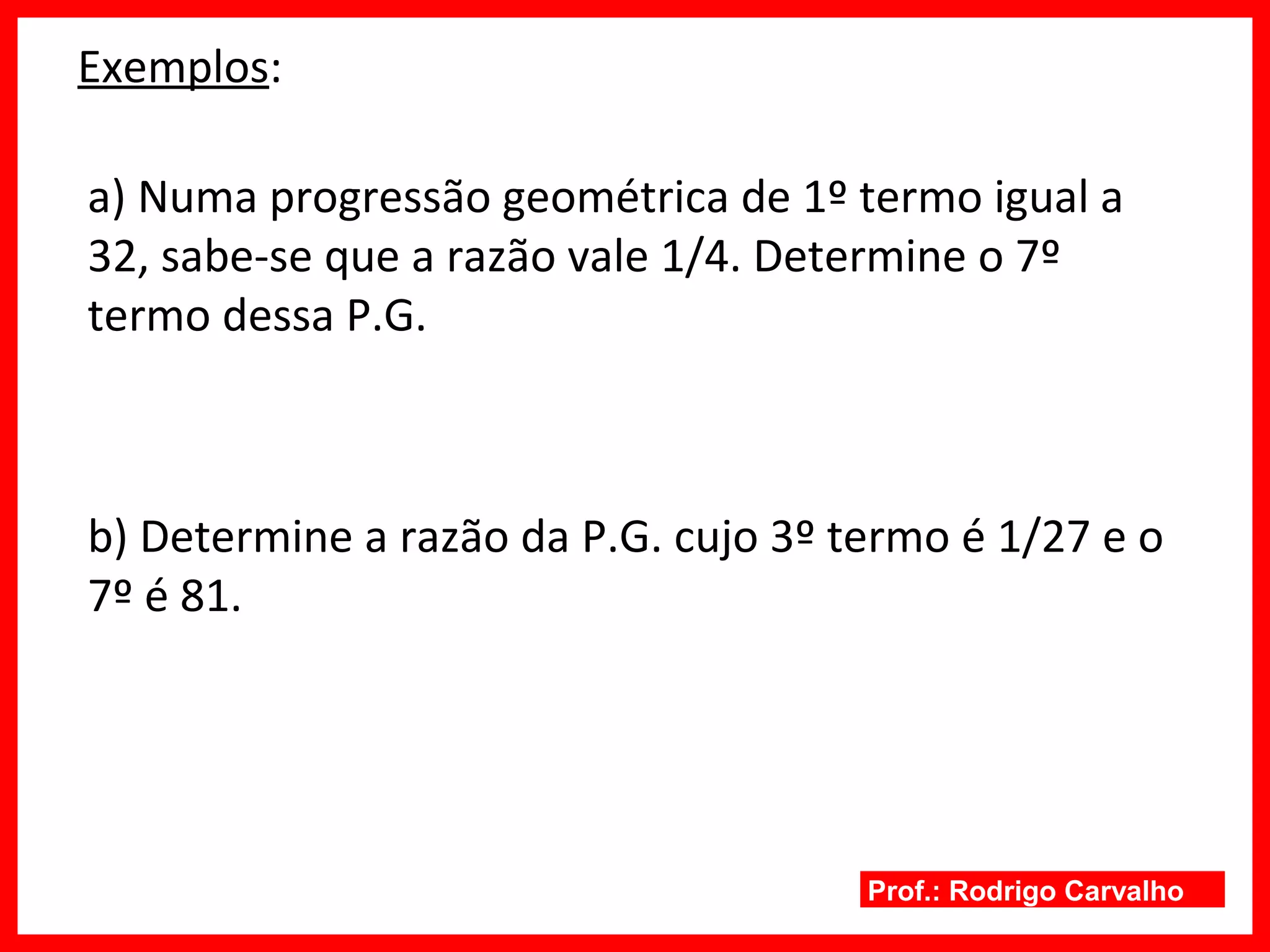 Prof.: Rodrigo Carvalho
Exemplos:
a) Numa progressão geométrica de 1º termo igual a
32, sabe-se que a razão vale 1/4. Determine o 7º
termo dessa P.G.
b) Determine a razão da P.G. cujo 3º termo é 1/27 e o
7º é 81.
 
