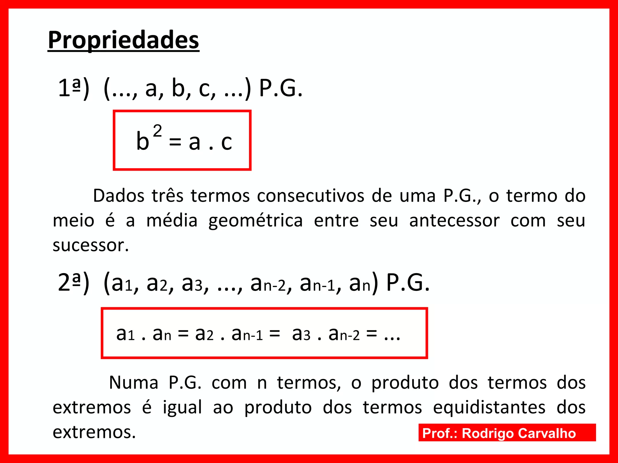 Prof.: Rodrigo Carvalho
Propriedades
1ª) (..., a, b, c, ...) P.G.
b = a . c
Dados três termos consecutivos de uma P.G., o termo do
meio é a média geométrica entre seu antecessor com seu
sucessor.
2ª) (a1, a2, a3, ..., an-2, an-1, an) P.G.
a1 . an = a2 . an-1 = a3 . an-2 = ...
Numa P.G. com n termos, o produto dos termos dos
extremos é igual ao produto dos termos equidistantes dos
extremos.
2
 