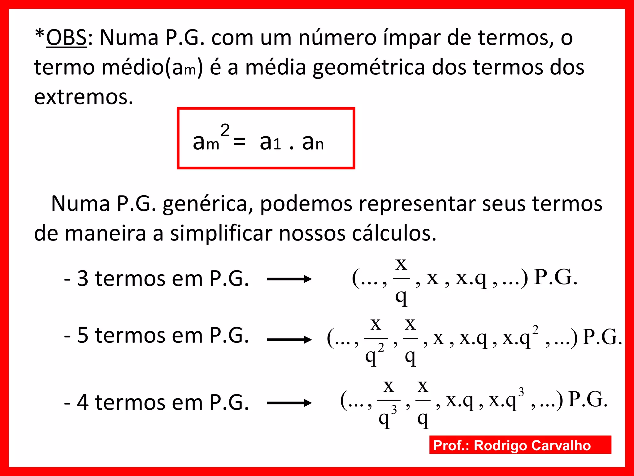 Prof.: Rodrigo Carvalho
*OBS: Numa P.G. com um número ímpar de termos, o
termo médio(am) é a média geométrica dos termos dos
extremos.
am = a1 . an
Numa P.G. genérica, podemos representar seus termos
de maneira a simplificar nossos cálculos.
- 3 termos em P.G.
- 5 termos em P.G.
- 4 termos em P.G.
2
P.G....),x.q,x,
q
x
,(...
P.G....),x.q,x.q,x,
q
x
,
q
x
,(... 2
2
P.G....),x.q,x.q,
q
x
,
q
x
,(... 3
3
 