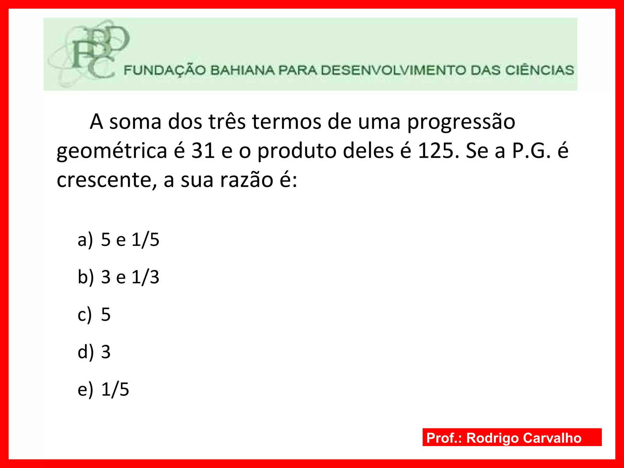 Prof.: Rodrigo Carvalho
A soma dos três termos de uma progressão
geométrica é 31 e o produto deles é 125. Se a P.G. é
crescente, a sua razão é:
a) 5 e 1/5
b) 3 e 1/3
c) 5
d) 3
e) 1/5
 