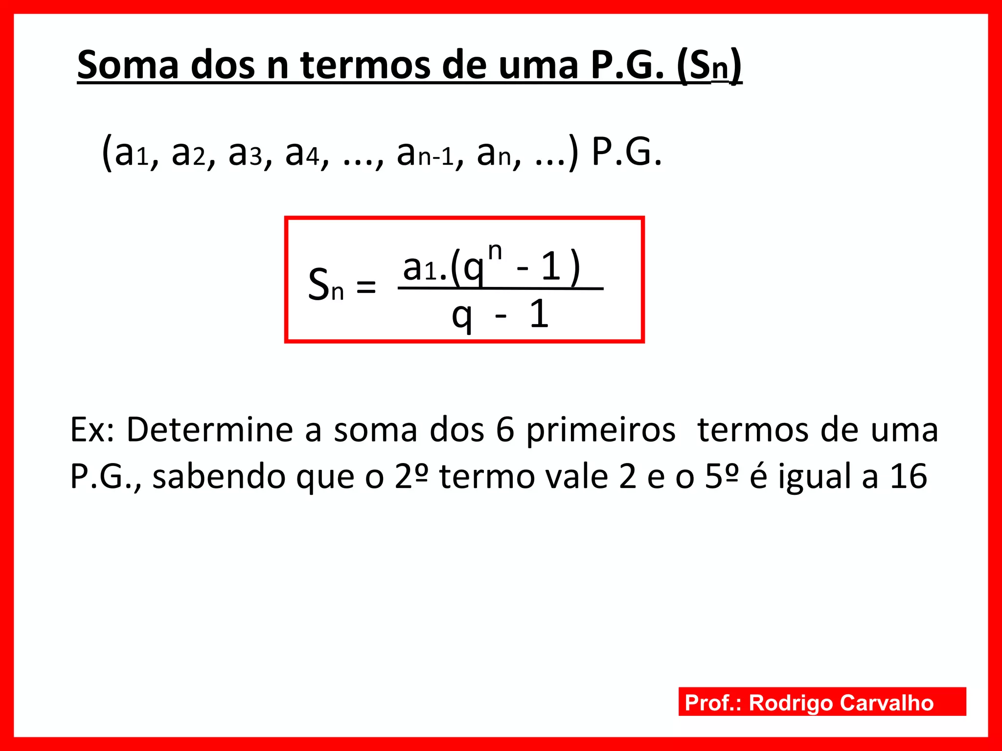 Prof.: Rodrigo Carvalho
Soma dos n termos de uma P.G. (Sn)
(a1, a2, a3, a4, ..., an-1, an, ...) P.G.
Sn =
q - 1
a1.(q - 1)
Ex: Determine a soma dos 6 primeiros termos de uma
P.G., sabendo que o 2º termo vale 2 e o 5º é igual a 16
n
 