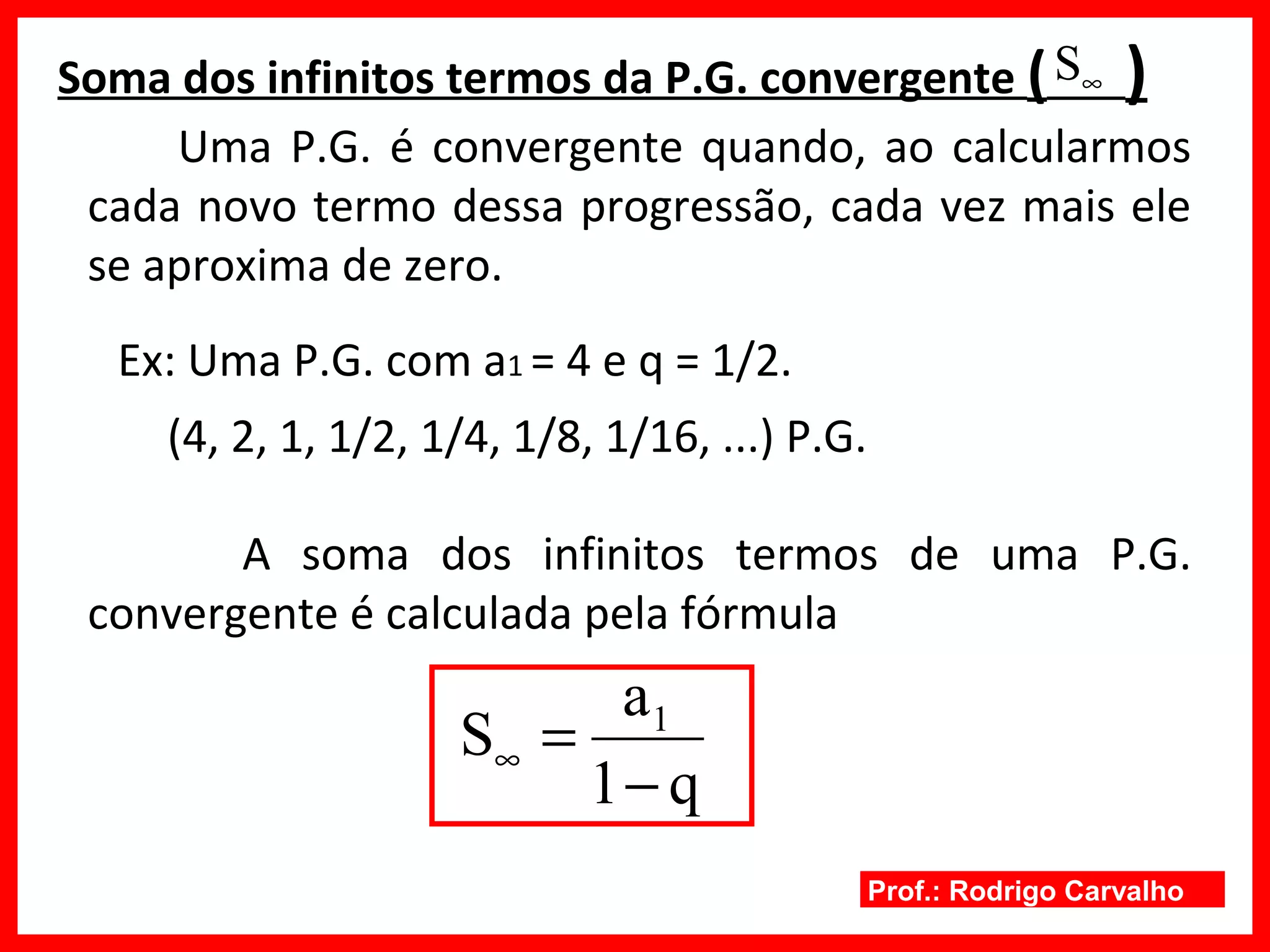 Prof.: Rodrigo Carvalho
Soma dos infinitos termos da P.G. convergente ( )
Ex: Uma P.G. com a1 = 4 e q = 1/2.
∞S
q1
a
S 1
−
=∞
Uma P.G. é convergente quando, ao calcularmos
cada novo termo dessa progressão, cada vez mais ele
se aproxima de zero.
(4, 2, 1, 1/2, 1/4, 1/8, 1/16, ...) P.G.
A soma dos infinitos termos de uma P.G.
convergente é calculada pela fórmula
 