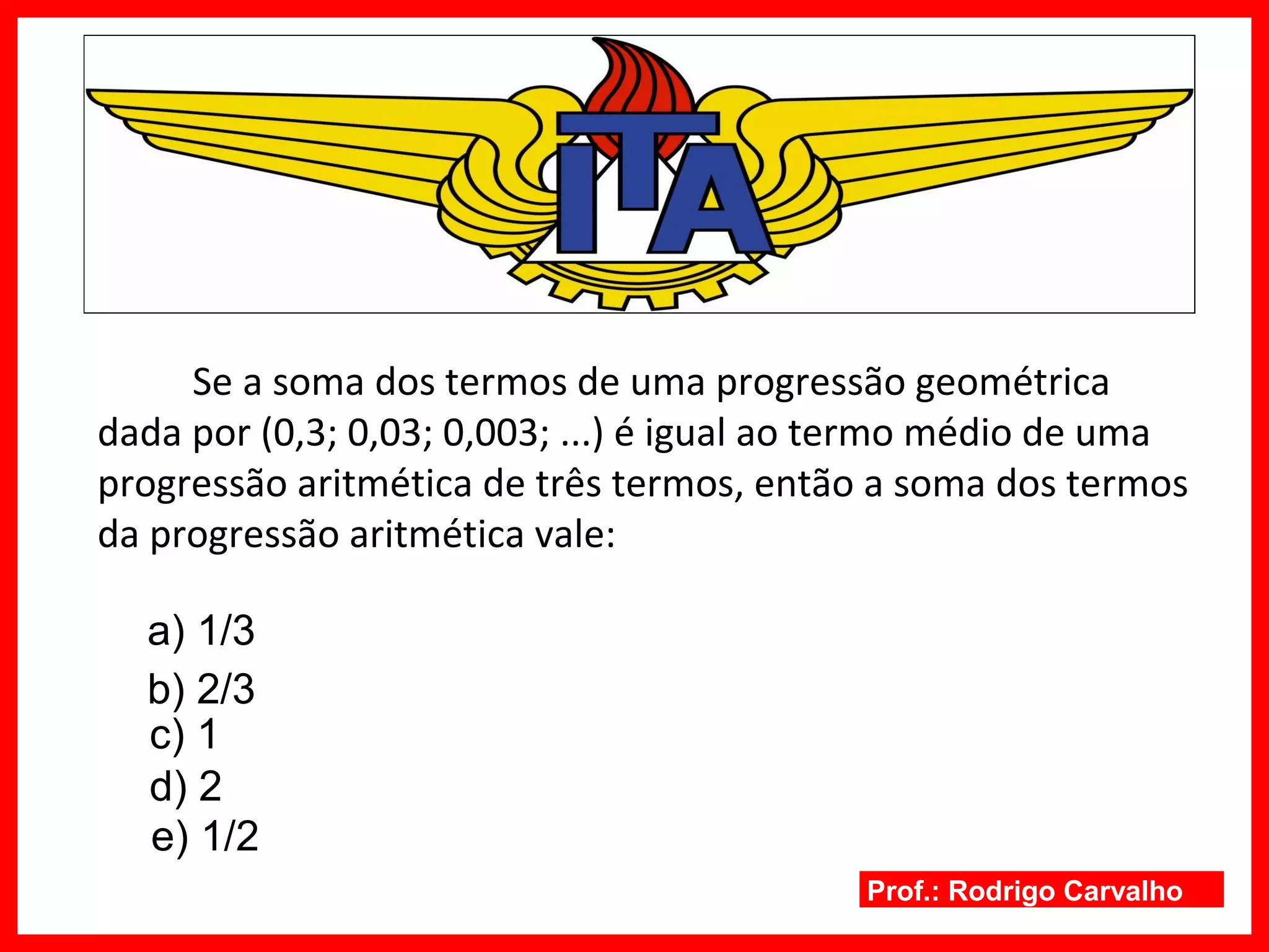 Prof.: Rodrigo Carvalho
Se a soma dos termos de uma progressão geométrica
dada por (0,3; 0,03; 0,003; ...) é igual ao termo médio de uma
progressão aritmética de três termos, então a soma dos termos
da progressão aritmética vale:
a) 1/3
b) 2/3
c) 1
d) 2
e) 1/2
 