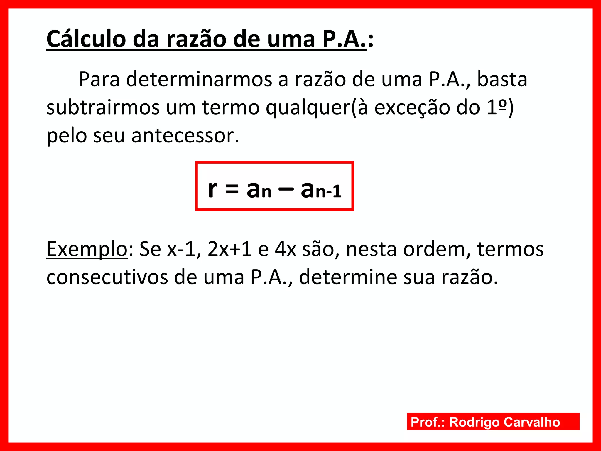 Prof.: Rodrigo Carvalho
Cálculo da razão de uma P.A.:
Para determinarmos a razão de uma P.A., basta
subtrairmos um termo qualquer(à exceção do 1º)
pelo seu antecessor.
r = an – an-1
Exemplo: Se x-1, 2x+1 e 4x são, nesta ordem, termos
consecutivos de uma P.A., determine sua razão.
 