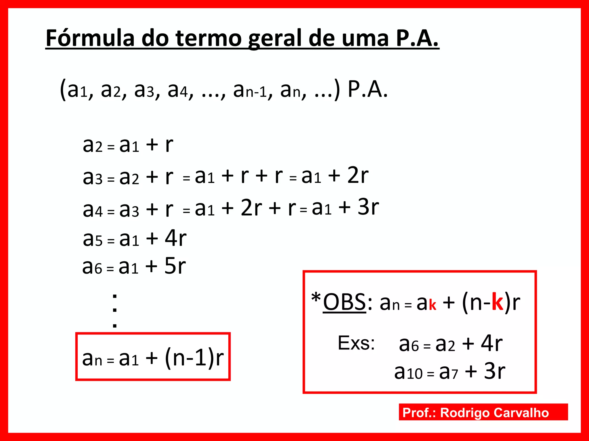 Prof.: Rodrigo Carvalho
Fórmula do termo geral de uma P.A.
(a1, a2, a3, a4, ..., an-1, an, ...) P.A.
a2 = a1 + r
a3 = a2 + r = a1 + r + r = a1 + 2r
a4 = a3 + r = a1 + 2r + r= a1 + 3r
a5 = a1 + 4r
a6 = a1 + 5r
..
.
an = a1 + (n-1)r
*OBS: an = ak + (n-k)r
a6 = a2 + 4rExs:
a10 = a7 + 3r
 