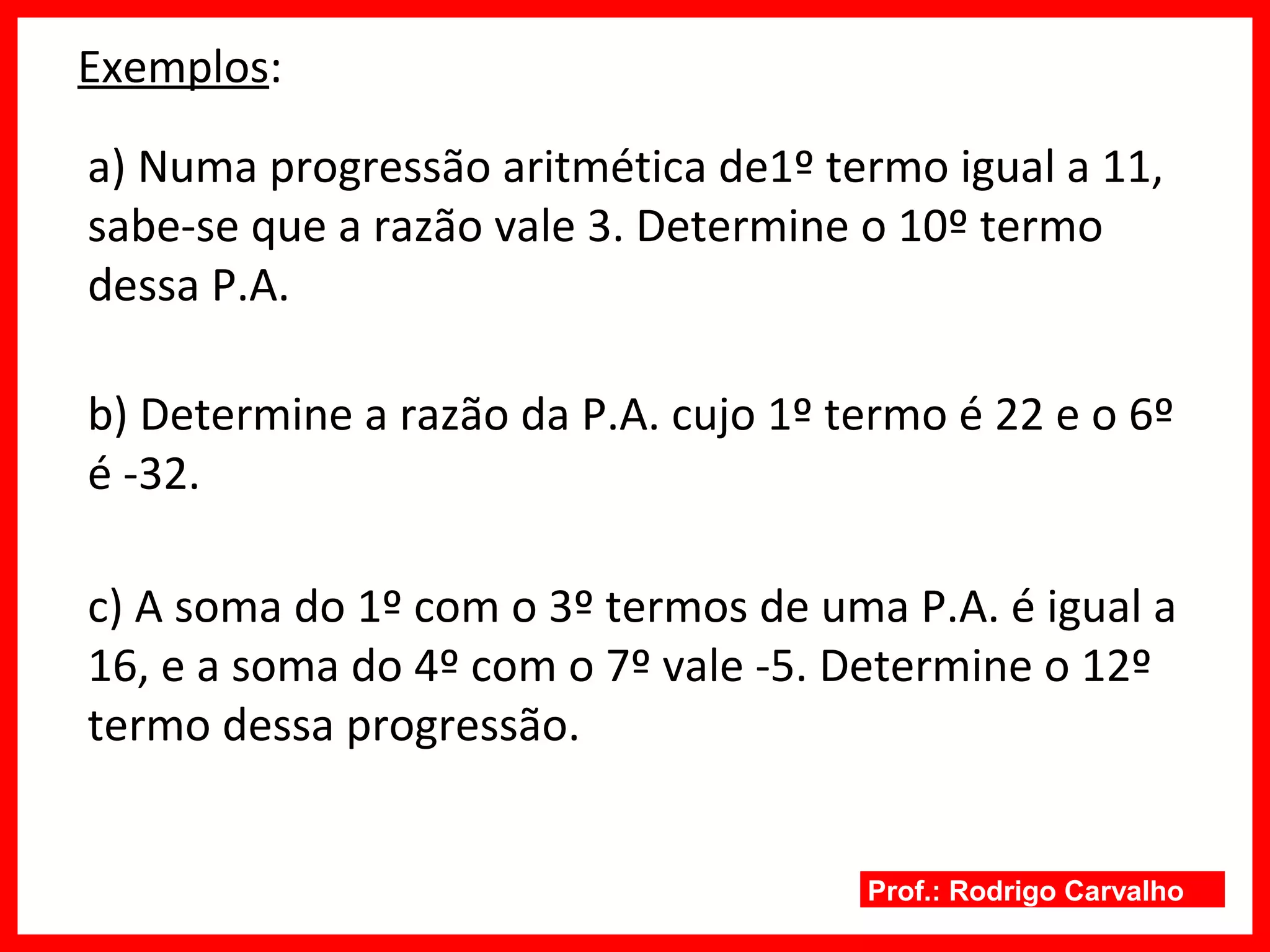 Prof.: Rodrigo Carvalho
Exemplos:
a) Numa progressão aritmética de1º termo igual a 11,
sabe-se que a razão vale 3. Determine o 10º termo
dessa P.A.
b) Determine a razão da P.A. cujo 1º termo é 22 e o 6º
é -32.
c) A soma do 1º com o 3º termos de uma P.A. é igual a
16, e a soma do 4º com o 7º vale -5. Determine o 12º
termo dessa progressão.
 