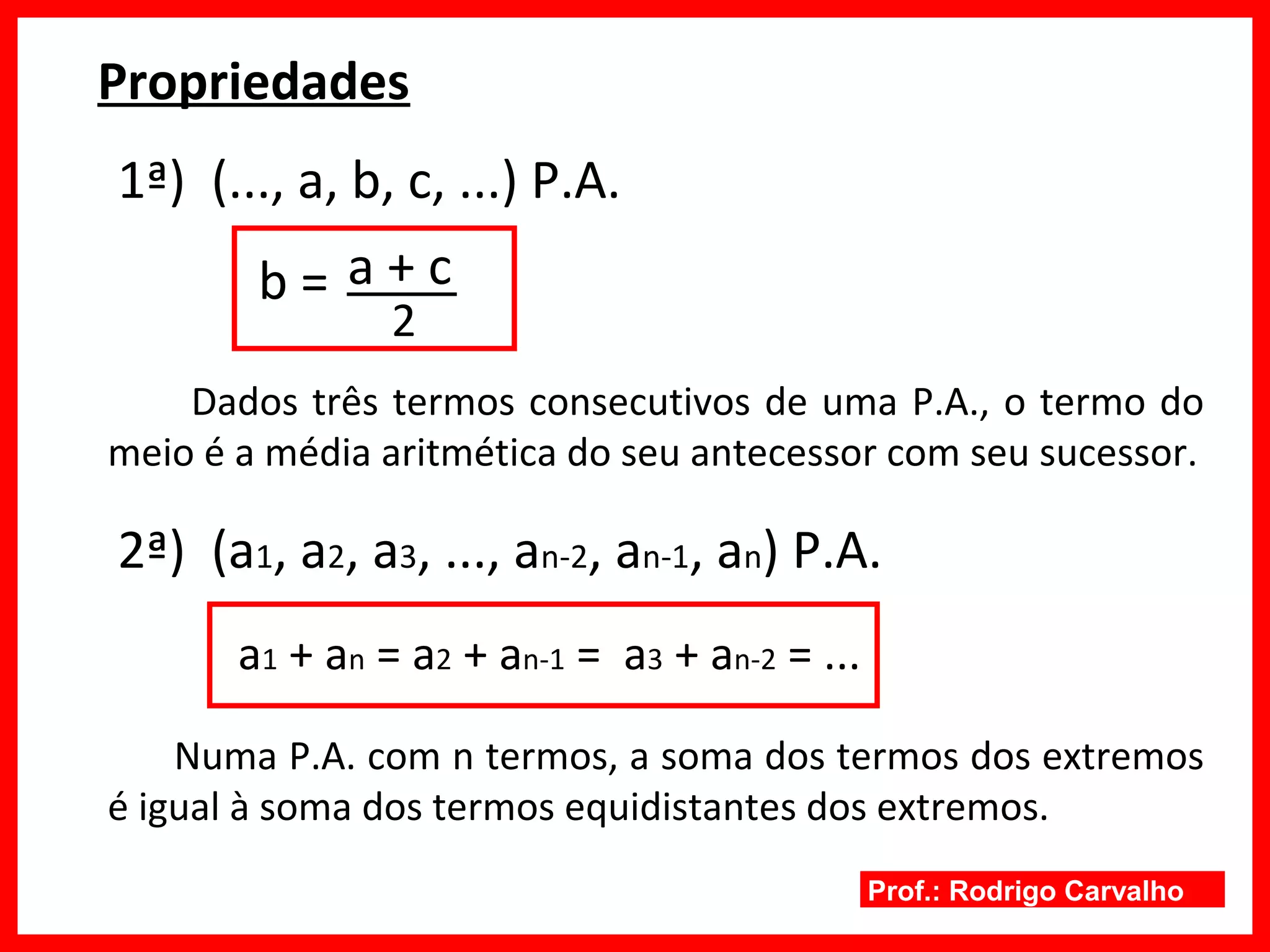 Prof.: Rodrigo Carvalho
Propriedades
1ª) (..., a, b, c, ...) P.A.
b =
2
a + c
Dados três termos consecutivos de uma P.A., o termo do
meio é a média aritmética do seu antecessor com seu sucessor.
2ª) (a1, a2, a3, ..., an-2, an-1, an) P.A.
a1 + an = a2 + an-1 = a3 + an-2 = ...
Numa P.A. com n termos, a soma dos termos dos extremos
é igual à soma dos termos equidistantes dos extremos.
 