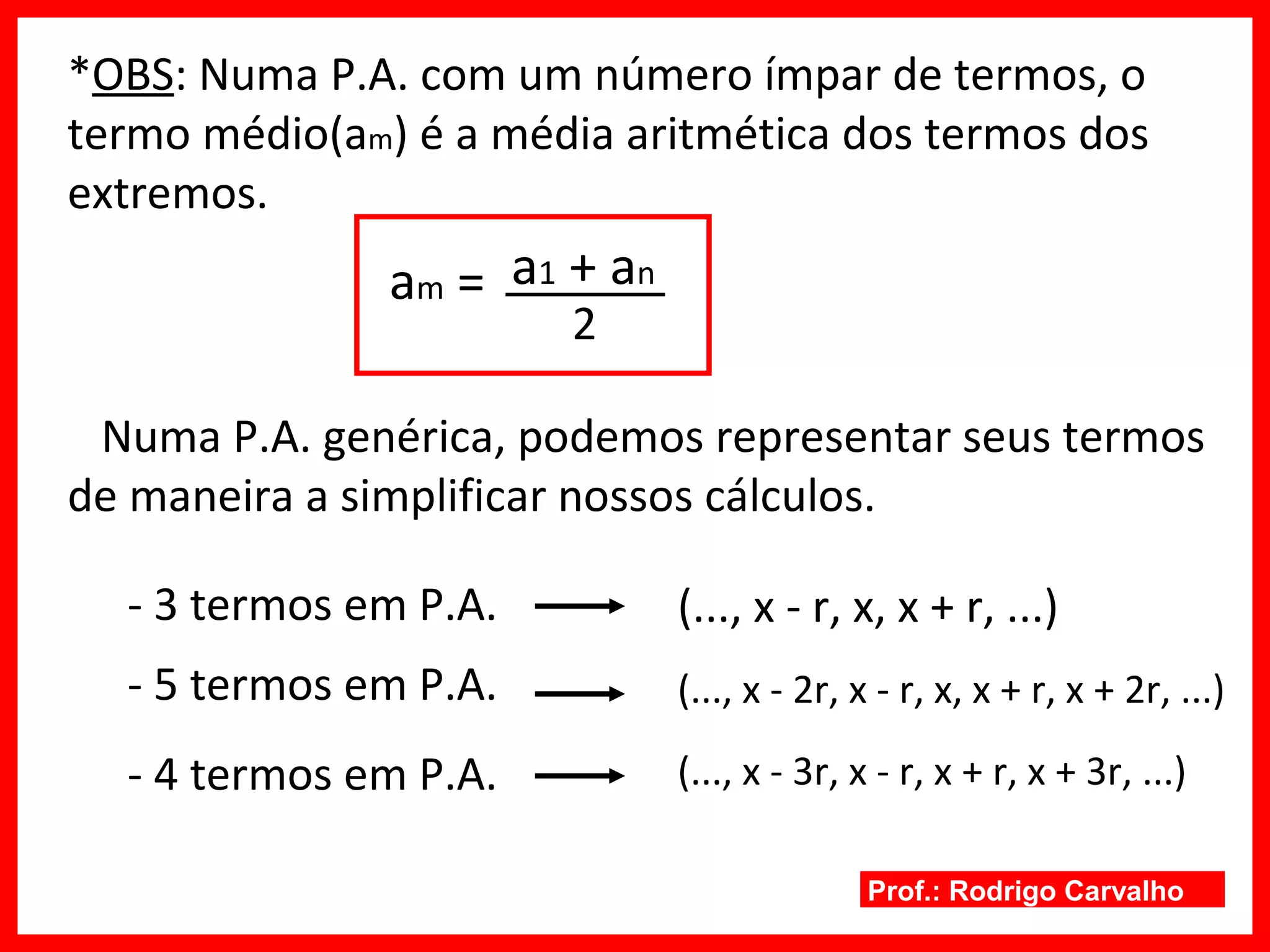 Prof.: Rodrigo Carvalho
*OBS: Numa P.A. com um número ímpar de termos, o
termo médio(am) é a média aritmética dos termos dos
extremos.
am =
2
a1 + an
Numa P.A. genérica, podemos representar seus termos
de maneira a simplificar nossos cálculos.
- 3 termos em P.A.
- 5 termos em P.A.
- 4 termos em P.A.
(..., x - r, x, x + r, ...)
(..., x - 2r, x - r, x, x + r, x + 2r, ...)
(..., x - 3r, x - r, x + r, x + 3r, ...)
 