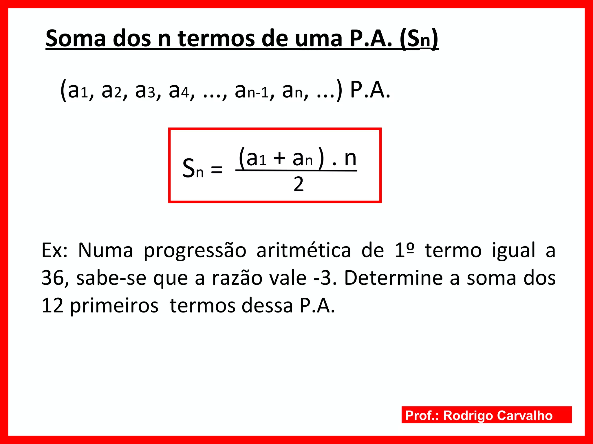 Prof.: Rodrigo Carvalho
Soma dos n termos de uma P.A. (Sn)
(a1, a2, a3, a4, ..., an-1, an, ...) P.A.
Sn =
2
(a1 + an ) . n
Ex: Numa progressão aritmética de 1º termo igual a
36, sabe-se que a razão vale -3. Determine a soma dos
12 primeiros termos dessa P.A.
 