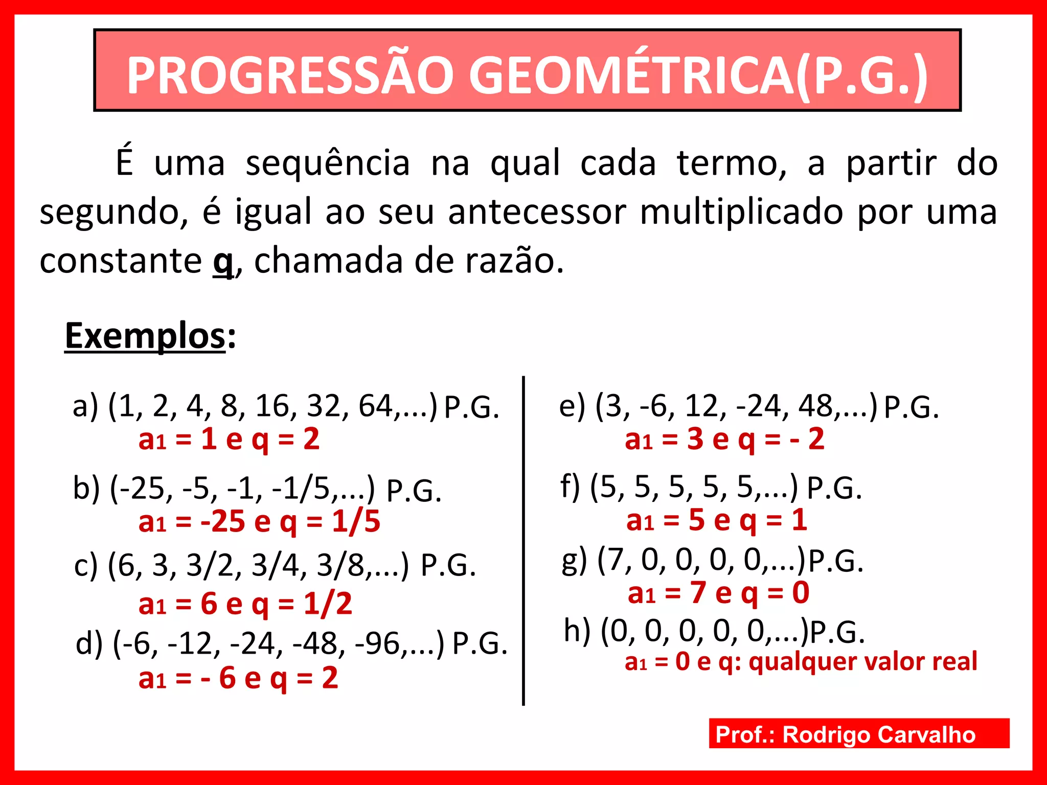 Prof.: Rodrigo Carvalho
PROGRESSÃO GEOMÉTRICA(P.G.)
É uma sequência na qual cada termo, a partir do
segundo, é igual ao seu antecessor multiplicado por uma
constante q, chamada de razão.
Exemplos:
a) (1, 2, 4, 8, 16, 32, 64,...)P.G.
a1 = 1 e q = 2
b) (-25, -5, -1, -1/5,...) P.G.
a1 = -25 e q = 1/5
c) (6, 3, 3/2, 3/4, 3/8,...)
a1 = 6 e q = 1/2
P.G.
d) (-6, -12, -24, -48, -96,...) P.G.
a1 = - 6 e q = 2
e) (3, -6, 12, -24, 48,...)P.G.
a1 = 3 e q = - 2
f) (5, 5, 5, 5, 5,...) P.G.
a1 = 5 e q = 1
g) (7, 0, 0, 0, 0,...)P.G.
a1 = 7 e q = 0
h) (0, 0, 0, 0, 0,...)P.G.
a1 = 0 e q: qualquer valor real
 