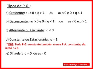 Prof.: Rodrigo Carvalho
Tipos de P.G.:
a) Crescente: a1 > 0 e q > 1 ou a1 < 0 e 0 < q < 1
b) Decrescente: a1 > 0 e 0 < q < 1 ou a1 < 0 e q > 1
c) Alternante ou Oscilante: q < 0
d) Constante ou Estacionária: q = 1
e) Singular: q = 0 ou a1 = 0
*OBS: Toda P.G. constante também é uma P.A. constante, de
razão r = 0.
 