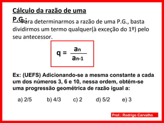Prof.: Rodrigo Carvalho
Cálculo da razão de uma
P.G.:Para determinarmos a razão de uma P.G., basta
dividirmos um termo qualquer(à exceção do 1º) pelo
seu antecessor.
q =
Ex: (UEFS) Adicionando-se a mesma constante a cada
um dos números 3, 6 e 10, nessa ordem, obtém-se
uma progressão geométrica de razão igual a:
an
an-1
a) 2/5 b) 4/3 c) 2 d) 5/2 e) 3
 