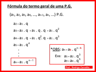 Prof.: Rodrigo Carvalho
Fórmula do termo geral de uma P.G.
(a1, a2, a3, a4, ..., an-1, an, ...) P.G.
a2 = a1 . q
a3 = a2 . q = a1 . q . q = a1 . q2
a4 = a3 . q = a1 . q . q = a1 . q32
a5 = a1 . q4
.
.
.
an = a1 . qn - 1
*OBS: an = ak . qn - k
Exs: a5 = a2 . q3
a9 = a4 . q5
 
