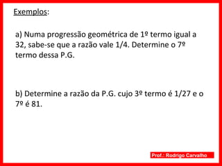 Prof.: Rodrigo Carvalho
Exemplos:
a) Numa progressão geométrica de 1º termo igual a
32, sabe-se que a razão vale 1/4. Determine o 7º
termo dessa P.G.
b) Determine a razão da P.G. cujo 3º termo é 1/27 e o
7º é 81.
 