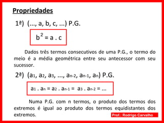 Prof.: Rodrigo Carvalho
Propriedades
1ª) (..., a, b, c, ...) P.G.
b = a . c
Dados três termos consecutivos de uma P.G., o termo do
meio é a média geométrica entre seu antecessor com seu
sucessor.
2ª) (a1, a2, a3, ..., an-2, an-1, an) P.G.
a1 . an = a2 . an-1 = a3 . an-2 = ...
Numa P.G. com n termos, o produto dos termos dos
extremos é igual ao produto dos termos equidistantes dos
extremos.
2
 