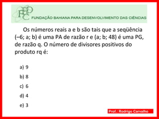 Prof.: Rodrigo Carvalho
Os números reais a e b são tais que a seqüência
(–6; a; b) é uma PA de razão r e (a; b; 48) é uma PG,
de razão q. O número de divisores positivos do
produto rq é:
a) 9
b) 8
c) 6
d) 4
e) 3
 