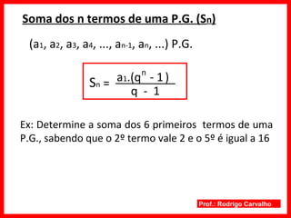 Prof.: Rodrigo Carvalho
Soma dos n termos de uma P.G. (Sn)
(a1, a2, a3, a4, ..., an-1, an, ...) P.G.
Sn =
q - 1
a1.(q - 1)
Ex: Determine a soma dos 6 primeiros termos de uma
P.G., sabendo que o 2º termo vale 2 e o 5º é igual a 16
n
 