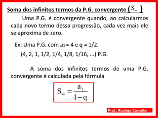 Prof.: Rodrigo Carvalho
Soma dos infinitos termos da P.G. convergente ( )
Ex: Uma P.G. com a1 = 4 e q = 1/2.
∞S
q1
a
S 1
−
=∞
Uma P.G. é convergente quando, ao calcularmos
cada novo termo dessa progressão, cada vez mais ele
se aproxima de zero.
(4, 2, 1, 1/2, 1/4, 1/8, 1/16, ...) P.G.
A soma dos infinitos termos de uma P.G.
convergente é calculada pela fórmula
 