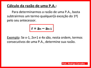 Prof.: Rodrigo Carvalho
Cálculo da razão de uma P.A.:
Para determinarmos a razão de uma P.A., basta
subtrairmos um termo qualquer(à exceção do 1º)
pelo seu antecessor.
r = an – an-1
Exemplo: Se x-1, 2x+1 e 4x são, nesta ordem, termos
consecutivos de uma P.A., determine sua razão.
 