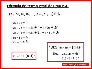 Prof.: Rodrigo Carvalho
Fórmula do termo geral de uma P.A.
(a1, a2, a3, a4, ..., an-1, an, ...) P.A.
a2 = a1 + r
a3 = a2 + r = a1 + r + r = a1 + 2r
a4 = a3 + r = a1 + 2r + r= a1 + 3r
a5 = a1 + 4r
a6 = a1 + 5r
..
.
an = a1 + (n-1)r
*OBS: an = ak + (n-k)r
a6 = a2 + 4rExs:
a10 = a7 + 3r
 
