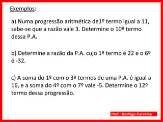 Prof.: Rodrigo Carvalho
Exemplos:
a) Numa progressão aritmética de1º termo igual a 11,
sabe-se que a razão vale 3. Determine o 10º termo
dessa P.A.
b) Determine a razão da P.A. cujo 1º termo é 22 e o 6º
é -32.
c) A soma do 1º com o 3º termos de uma P.A. é igual a
16, e a soma do 4º com o 7º vale -5. Determine o 12º
termo dessa progressão.
 