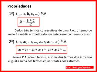 Prof.: Rodrigo Carvalho
Propriedades
1ª) (..., a, b, c, ...) P.A.
b =
2
a + c
Dados três termos consecutivos de uma P.A., o termo do
meio é a média aritmética do seu antecessor com seu sucessor.
2ª) (a1, a2, a3, ..., an-2, an-1, an) P.A.
a1 + an = a2 + an-1 = a3 + an-2 = ...
Numa P.A. com n termos, a soma dos termos dos extremos
é igual à soma dos termos equidistantes dos extremos.
 