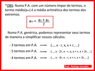 Prof.: Rodrigo Carvalho
*OBS: Numa P.A. com um número ímpar de termos, o
termo médio(am) é a média aritmética dos termos dos
extremos.
am =
2
a1 + an
Numa P.A. genérica, podemos representar seus termos
de maneira a simplificar nossos cálculos.
- 3 termos em P.A.
- 5 termos em P.A.
- 4 termos em P.A.
(..., x - r, x, x + r, ...)
(..., x - 2r, x - r, x, x + r, x + 2r, ...)
(..., x - 3r, x - r, x + r, x + 3r, ...)
 