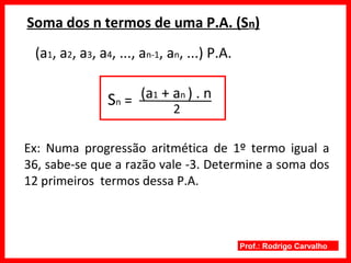 Prof.: Rodrigo Carvalho
Soma dos n termos de uma P.A. (Sn)
(a1, a2, a3, a4, ..., an-1, an, ...) P.A.
Sn =
2
(a1 + an ) . n
Ex: Numa progressão aritmética de 1º termo igual a
36, sabe-se que a razão vale -3. Determine a soma dos
12 primeiros termos dessa P.A.
 