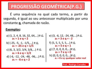 Prof.: Rodrigo Carvalho
PROGRESSÃO GEOMÉTRICA(P.G.)
É uma sequência na qual cada termo, a partir do
segundo, é igual ao seu antecessor multiplicado por uma
constante q, chamada de razão.
Exemplos:
a) (1, 2, 4, 8, 16, 32, 64,...)P.G.
a1 = 1 e q = 2
b) (-25, -5, -1, -1/5,...) P.G.
a1 = -25 e q = 1/5
c) (6, 3, 3/2, 3/4, 3/8,...)
a1 = 6 e q = 1/2
P.G.
d) (-6, -12, -24, -48, -96,...) P.G.
a1 = - 6 e q = 2
e) (3, -6, 12, -24, 48,...)P.G.
a1 = 3 e q = - 2
f) (5, 5, 5, 5, 5,...) P.G.
a1 = 5 e q = 1
g) (7, 0, 0, 0, 0,...)P.G.
a1 = 7 e q = 0
h) (0, 0, 0, 0, 0,...)P.G.
a1 = 0 e q: qualquer valor real
 
