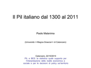 Il Pil italiano dal 1300 al 2011
Paolo Malanima
(Università <<Magna Graecia>> di Catanzaro)
Catanzaro, 22/10/2014
PIL e BES: la statistica quale supporto per
l'interpretazione della realtà economica e
sociale e per le decisioni di policy sul territorio
 
