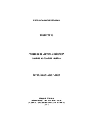 PREGUNTAS GENERADORAS
SEMESTRE VII
PROCESOS DE LECTURA Y ESCRITURA
SANDRA MILENA DIAZ HORTUA
TUTOR: HILDA LUCIA FLOREZ
IBAGUE TOLIMA
UNIVERSIDAD DEL TOLIMA - IDEAD
LICENCIATURA EN PEDAGOGIA INFANTIL
2014
 