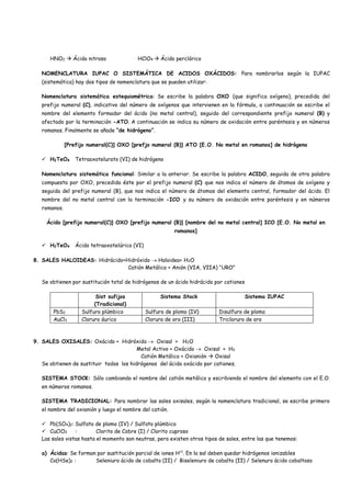 HNO2  Ácido nitroso HClO4  Ácido perclórico
NOMENCLATURA IUPAC O SISTEMÁTICA DE ACIDOS OXÁCIDOS: Para nombrarlos según la IUPAC
(sistemática) hay dos tipos de nomenclatura que se pueden utilizar:
Nomenclatura sistemática estequiométrica: Se escribe la palabra OXO (que significa oxígeno), precedida del
prefijo numeral (C), indicativo del número de oxígenos que intervienen en la fórmula, a continuación se escribe el
nombre del elemento formador del ácido (no metal central), seguido del correspondiente prefijo numeral (B) y
afectado por la terminación -ATO. A continuación se indica su número de oxidación entre paréntesis y en números
romanos. Finalmente se añade “de hidrógeno”.
[Prefijo numeral(C)] OXO [prefjo numeral (B)] ATO [E.O. No metal en romanos] de hidrógeno
 H2TeO4 Tetraoxotelurato (VI) de hidrógeno
Nomenclatura sistemática funcional: Similar a la anterior. Se escribe la palabra ACIDO, seguida de otra palabra
compuesta por OXO, precedido éste por el prefijo numeral (C) que nos indica el número de átomos de oxígeno y
seguida del prefijo numeral (B), que nos indica el número de átomos del elemento central, formador del ácido. El
nombre del no metal central con la terminación -ICO y su número de oxidación entre paréntesis y en números
romanos.
Ácido [prefijo numeral(C)] OXO [prefijo numeral (B)] [nombre del no metal central] ICO [E.O. No metal en
romanos]
 H2TeO4 Ácido tetraoxotelúrico (VI)
8. SALES HALOIDEAS: Hidrácido+Hidróxido  Haloidea+ H2O
Catión Metálico + Anión (VIA, VIIA) “URO”
Se obtienen por sustitución total de hidrógenos de un ácido hidrácido por cationes
Sist sufijos
(Tradicional)
Sistema Stock Sistema IUPAC
PbS2 Sulfuro plúmbico Sulfuro de plomo (IV) Disulfuro de plomo
AuCl3 Cloruro áurico Cloruro de oro (III) Tricloruro de oro
9. SALES OXISALES: Oxácido + Hidróxido  Oxisal + H2O
Metal Activo + Oxácido  Oxisal + H2
Catión Metálico + Oxianión  Oxisal
Se obtienen de sustituir todos los hidrógenos del ácido oxácido por cationes.
SISTEMA STOCK: Sólo cambiando el nombre del catión metálico y escribiendo el nombre del elemento con el E.O.
en números romanos.
SISTEMA TRADICIONAL: Para nombrar las sales oxisales, según la nomenclatura tradicional, se escribe primero
el nombre del oxianión y luego el nombre del catión.
 Pb(SO4)2: Sulfato de plomo (IV) / Sulfato plúmbico
 CuClO2 : Clorito de Cobre (I) / Clorito cuproso
Las sales vistas hasta el momento son neutras, pero existen otros tipos de sales, entre las que tenemos:
a) Ácidas: Se forman por sustitución parcial de iones H+1
. En la sal deben quedar hidrógenos ionizables
Co(HSe)2 : Seleniuro ácido de cobalto (II) / Biseleniuro de cobalto (II) / Selenuro ácido cobaltoso
 