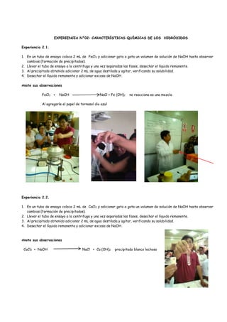 EXPERIENCIA N°02: CARACTERÍSTICAS QUÍMICAS DE LOS HIDRÓXIDOS
Experiencia 2.1.
1. En un tubo de ensayo coloca 2 mL de FeCl3 y adicionar gota a gota un volumen de solución de NaOH hasta observar
cambios (formación de precipitados).
2. Llevar el tubo de ensayo a la centrifuga y una vez separadas las fases, desechar el líquido remanente.
3. Al precipitado obtenido adicionar 2 mL de agua destilada y agitar, verificando su solubilidad.
4. Desechar el líquido remanente y adicionar exceso de NaOH.
Anote sus observaciones
FeCl3 + NaOH NaCl + Fe (OH)2 no reacciona es una mezcla
Al agregarle el papel de tornasol dio azul
Experiencia 2.2.
1. En un tubo de ensayo coloca 2 mL de CaCl2 y adicionar gota a gota un volumen de solución de NaOH hasta observar
cambios (formación de precipitados).
2. Llevar el tubo de ensayo a la centrifuga y una vez separadas las fases, desechar el líquido remanente.
3. Al precipitado obtenido adicionar 2 mL de agua destilada y agitar, verificando su solubilidad.
4. Desechar el líquido remanente y adicionar exceso de NaOH.
Anote sus observaciones
CaCl2 + NaOH NaCl + Ca (OH)2 precipitado blanco lechoso
 