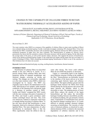 CELLULOSE CHEMISTRY AND TECHNOLOGY
Cellulose Chem. Technol., 46 (9-10), 631-635 (2012)
CHANGE IN THE CAPABILITY OF CELLULOSE FIBRES TO RETAIN
WATER DURING THERMALLY ACCELERATED AGEING OF PAPER
ŠTEFAN ŠUTÝ, KATARÍNA PETRILÁKOVÁ, SVETOZÁR KATUŠČÁK,
SOŇA KIRSCHNEROVÁ, MICHAL JABLONSKÝ, KATARÍNA VIZÁROVÁ and MILAN VRŠKA
Institute of Polymer Materials, Department of Chemical Technology of Wood, Pulp and Paper, Faculty of
Chemical and Food Technology, Slovak University of Technology
Radlinského 9, 831 07 Bratislava, Slovak Republic
Received June 21, 2011
The water retention value (WRV) as a measure of the capability of cellulose fibres to retain water (swelling of fibres)
was evaluated during accelerated ageing of acidic wood pulp newspaper containing 20% chemical fibres. It has been
found that the WRV considerably decreases with accelerated ageing. Relations between the WRV properties and the
mechanical properties of paper have also been evaluated. The characterization of samples by mercury micro-
porosimetry has shown that the cumulative column of the pores increases with the period of ageing. On the other hand,
the average radius of the pores, as well as their specific surface, decreases. This supports the process of hornification,
which occurs during accelerated ageing of paper, as the small pores get smaller and the larger ones get even larger as a
result of shrinkage of fibres. When considering accelerated ageing, hornification of fibres as one of the outcomes of
fibre brittleness has to be taken into account.
Keywords: hardwood bleached kraft pulp, recycling, swelling kinetics, hornification, thermal treatment
INTRODUCTION
Hornification of cellulose fibres was described
already in the year 1944 by G. Jayme.1
It is a
process during which cellulose fibres alter their
properties during of repeated morphologic and
chemical changes, occurring on drying and
wetting. The changes are irreversible, especially
as to the water retention value (WRV), which was
investigated by G. Jayme.1
The WRV was
originally used to observe the delamination of cell
walls. Spin-drying of wet samples, under standard
conditions of the spinning force and period, leads
to a decrease in moisture content in WRV.
Scallan and Charles2
compared the WRV results
with the ones existing at the point of saturation of
the fibres and found a good correlation under
modest centrifugal forces and time. This event
was intensively studied in connection with losses
in strength during recycling of cellulose fibres.3
It
has also been proved that hornification is more
frequently observed in chemical cellulose than in
lignified fibres. The main characteristic of softer
hornification in mechanical fibres is that the
fibres significantly retain the ability to take up
water after drying. The lower yield cellulose
fibres do not exhibit this property so obviously.
Lignin is a networking agent in the lamellar
micro-fibrilous structure existing in the middle of
the fibre.4
Hemicelluloses are preferably located
in the interface of the layers and act as an inter-
connecting agent between lignin and cellulose
micro-fibrils. The lignin-cellulose gel prevents the
hydrogen bonds between the fibrils from being
formed during the drying process and secures the
space between the lamellas, which is thus
accessible to water. The pulping process of lower
yield fibres reduces the amount of the lignin
hemicellulose gel that makes the irreversible
hydrogen bonding between microfibrils possible.
In mechanical pulping, this gel primarily remains
intact. Experiments on hornification have proved
the chemical changes resulting from it. It is quite
difficult to indicate probable chemical changes
occurring on hornification. The viscosity of some
sorts of chemical cellulose, as dissolved in cupri-
ethylen-diamine (CED), is related to the measured
degradation of cellulose materials and to the
 