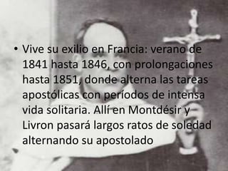 • Vive su exilio en Francia: verano de
1841 hasta 1846, con prolongaciones
hasta 1851, donde alterna las tareas
apostólicas con períodos de intensa
vida solitaria. Allí en Montdésir y
Livron pasará largos ratos de soledad
alternando su apostolado
 
